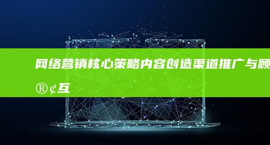 网络营销核心策略：内容创造、渠道推广与顾客互动全解析