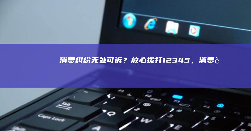 消费纠纷无处可诉？放心拨打12345，消费者协会在线免费咨询，为您解决问题