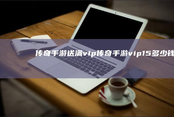 传奇手游送满vip-传奇手游vip15多少钱 (传奇手游送满星多少钱)