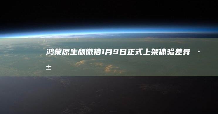 鸿蒙原生版微信1月9日正式上架：体验、差异深度解析